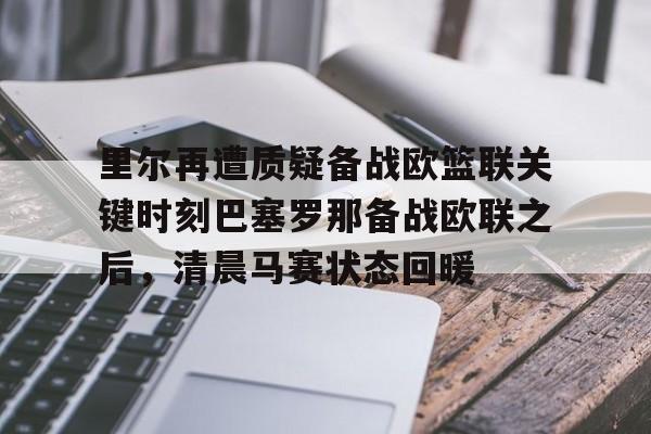 im体育官方在线入口-里尔再遭质疑备战欧篮联关键时刻巴塞罗那备战欧联之后，清晨马赛状态回暖的简单介绍