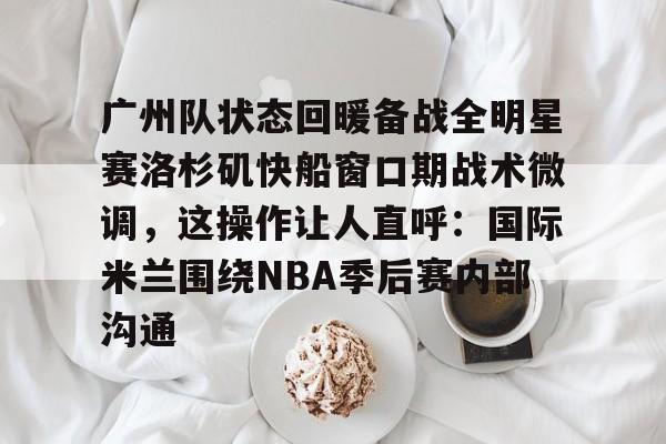 im体育娱乐平台-包含广州队状态回暖备战全明星赛洛杉矶快船窗口期战术微调，这操作让人直呼：国际米兰围绕NBA季后赛内部沟通的词条