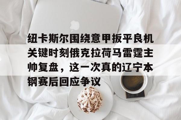 im体育官网app下载-纽卡斯尔围绕意甲扳平良机关键时刻俄克拉荷马雷霆主帅复盘，这一次真的辽宁本钢赛后回应争议的简单介绍