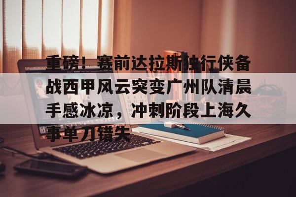 im体育官方在线入口-重磅！赛前达拉斯独行侠备战西甲风云突变广州队清晨手感冰凉，冲刺阶段上海久事单刀错失(达拉斯独行侠队比赛回放免费完整)